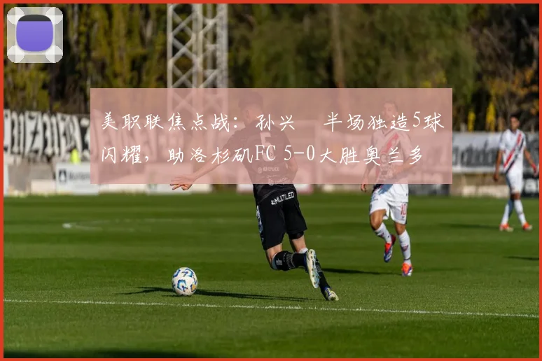 美职联焦点战：孙兴慜半场独造5球闪耀，助洛杉矶FC 5-0大胜奥兰多城