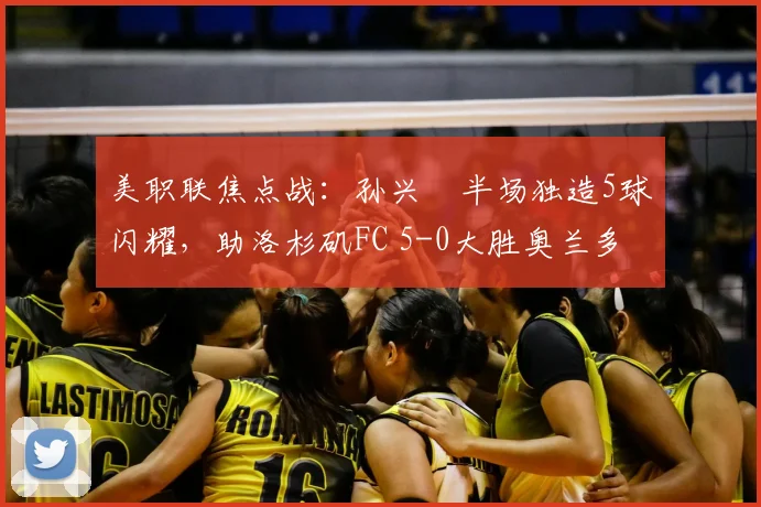 美职联焦点战：孙兴慜半场独造5球闪耀，助洛杉矶FC 5-0大胜奥兰多城
