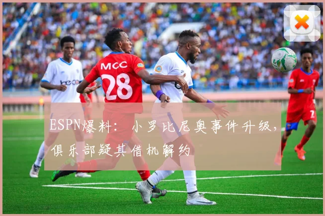 ESPN爆料：小罗比尼奥事件升级，俱乐部疑其借机解约