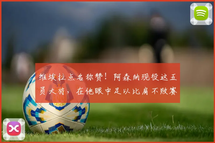 维埃拉点名称赞！阿森纳现役这五员大将，在他眼中足以比肩不败赛季传奇