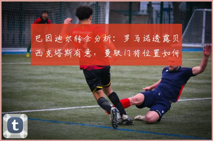 巴因迪尔转会分析：罗马诺透露贝西克塔斯有意，曼联门将位置如何抉择？