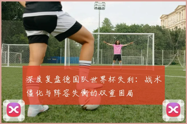 深度复盘德国队世界杯失利：战术僵化与阵容失衡的双重困局